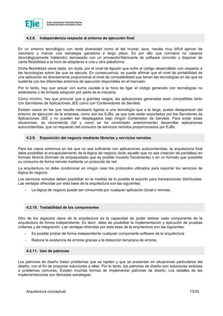 Arquitectura conceptual 13/35
4.2.8. Independencia respecto al entorno de ejecución final
En un entorno tecnológico con tanta diversidad como el del mundo Java, resulta muy difícil ejercer de
visionario y marcar una estrategia ganadora a largo plazo. Es por ello que conviene no casarse
(tecnológicamente hablando) demasiado con un proveedor/fabricante de software concreto y disponer de
cierta flexibilidad a la hora de adaptarse a una u otra plataforma.
Dicha flexibilidad viene dada, sin duda, por el nivel de ligazón que sufre el código desarrollado con respecto a
las tecnologías sobre las que se ejecuta. En consecuencia, se puede afirmar que el nivel de portabilidad de
una aplicación es directamente proporcional al nivel de compatibilidad que tienen las tecnologías en las que se
sustenta con los diferentes entornos de ejecución disponibles en el mercado.
Por lo tanto, hay que actuar con suma cautela a la hora de ligar el código generado con tecnologías no
estándares o de limitada adopción por parte de la industria.
Como mínimo, hay que procurar que a grandes rasgos, las aplicaciones generadas sean compatibles tanto
con Servidores de Aplicaciones JEE como con Contenedores de Servlets.
Existen casos en los que resulta necesario ligarse a una tecnología que a la larga, pueda desaparecer del
entorno de ejecución de la empresa, como son los EJBs, ya que solo están soportados por los Servidores de
Aplicaciones JEE y no pueden ser desplegados bajo ningún Contenedor de Servlets. Para evitar estas
situaciones, se recomienda (tal y como se ha comentado anteriormente) desarrollar aplicaciones
autocontenidas, que no requieran del consumo de servicios remotos proporcionados por EJBs.
4.2.9. Exposición del negocio mediante librerías y servicios remotos
Para los casos extremos en los que no sea suficiente con aplicaciones autocontenidas, la arquitectura final
debe posibilitar el encapsulamiento de la lógica de negocio (todo aquello que no sea creación de pantallas) en
formato librería (formato de empaquetado que es posible moverlo físicamente) o en un formato que posibilite
su consumo de forma remota mediante un protocolo de red.
La arquitectura no debe condicionar en ningún caso los protocolos utilizados para exportar los servicios de
lógica de negocio.
Los servicios remotos deben posibilitar en la medida de lo posible el soporte para transacciones distribuidas.
Las ventajas ofrecidas por esta base de la arquitectura son las siguientes:
- La lógica de negocio puede ser consumida por cualquier aplicación (local o remota)
4.2.10. Testabilidad de los componentes
Otro de los aspectos clave de la arquitectura es la capacidad de poder testear cada componente de la
arquitectura de forma independiente. Es decir, debe de posibilitar la implementación y ejecución de pruebas
unitarias y de integración. Las ventajas ofrecidas por esta base de la arquitectura son las siguientes:
- Es posible probar de forma independiente cualquier componente software de la arquitectura
- Reduce la existencia de errores gracias a la detección temprana de errores
4.2.11. Uso de patrones
Los patrones de diseño tratan problemas que se repiten y que se presentan en situaciones particulares del
diseño, con el fin de proponer soluciones a ellas. Por lo tanto, los patrones de diseño son soluciones exitosas
a problemas comunes. Existen muchas formas de implementar patrones de diseño. Los detalles de las
implementaciones son llamadas estrategias.
 