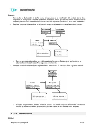 Arquitectura conceptual 17/35
Solución:
- Para evitar la duplicación de dicho código encapsulado, o la redefinición del contrato de la clase
requerida (lo cual podría ocasionar problemas a terceras clases que se encuentran atadas al actual
interface) se crea una clase intermedia que actúa como envoltorio o adaptador de la clase necesitada.
- Desde el punto de vista de clase, la problemática mencionada se soluciona de la siguiente manera:
o Se crea una clase adaptadora con múltiples clases herederas. Cada una de las herederas se
adapta al contrato de la clase final requerida por el cliente.
- Desde el punto de vista de objeto, la problemática mencionada se soluciona de la siguiente manera:
o El objeto adaptador está, en esta instancia, ligado a una “clase adaptada” en concreto y realiza las
labores de envoltorio de esta, posibilitando al objeto cliente el uso indirecto de la adaptada.
4.2.11.6. Patrón Decorator
Utilidad:
 