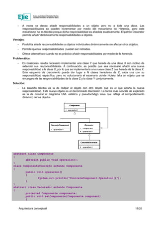 Arquitectura conceptual 18/35
- A veces se desea añadir responsabilidades a un objeto pero no a toda una clase. Las
responsabilidades se pueden incrementar por medio del mecanismo de Herencia, pero este
mecanismo no es flexible porque dicha responsabilidad es añadida estáticamente. El patrón Decorator
permite añadir dinámicamente responsabilidades a objetos.
Ventajas:
- Posibilita añadir responsabilidades a objetos individuales dinámicamente sin afectar otros objetos.
- Permite que las responsabilidades puedan ser retiradas.
- Ofrece alternativas cuando no es práctico añadir responsabilidades por medio de la herencia.
Problemática:
- En ocasiones resulta necesario implementar una clase Y que herede de una clase X con motivo de
extender sus responsabilidades. A continuación, es posible que sea necesario añadir una nueva
responsabilidad a la clase X, por lo que se implementaría una nueva clase Z que herede de la clase X.
Este esquema de crecimiento puede dar lugar a N clases herederas de X, cada una con su
responsabilidad específica, pero no solucionaría el escenario donde hiciera falta un objeto que se
encargara de las responsabilidades de la clase Z y la clase Y conjuntamente.
Solución:
- La solución flexible es la de rodear el objeto con otro objeto que es el que aporta la nueva
responsabilidad. Este nuevo objeto es el denominado Decorator. La forma más sencilla de explicarlo
es la de mostrar el diagrama UML estático y pseudocódigo Java que refleja el comportamiento
dinámico de los objetos.
abstract class Componente
{
abstract public void operacion();
}
class ComponenteConcreto extends Componente
{
public void operacion()
{
System.out.println("ConcreteComponent.Operation()");
}
}
abstract class Decorador extends Componente
{
protected Componente componente;
public void setComponente(Componente component)
{
 