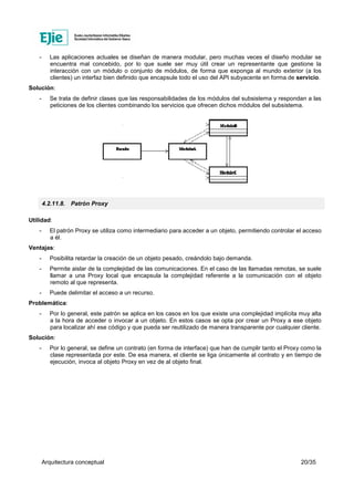 Arquitectura conceptual 20/35
- Las aplicaciones actuales se diseñan de manera modular, pero muchas veces el diseño modular se
encuentra mal concebido, por lo que suele ser muy útil crear un representante que gestione la
interacción con un módulo o conjunto de módulos, de forma que exponga al mundo exterior (a los
clientes) un interfaz bien definido que encapsule todo el uso del API subyacente en forma de servicio.
Solución:
- Se trata de definir clases que las responsabilidades de los módulos del subsistema y respondan a las
peticiones de los clientes combinando los servicios que ofrecen dichos módulos del subsistema.
4.2.11.8. Patrón Proxy
Utilidad:
- El patrón Proxy se utiliza como intermediario para acceder a un objeto, permitiendo controlar el acceso
a él.
Ventajas:
- Posibilita retardar la creación de un objeto pesado, creándolo bajo demanda.
- Permite aislar de la complejidad de las comunicaciones. En el caso de las llamadas remotas, se suele
llamar a una Proxy local que encapsula la complejidad referente a la comunicación con el objeto
remoto al que representa.
- Puede delimitar el acceso a un recurso.
Problemática:
- Por lo general, este patrón se aplica en los casos en los que existe una complejidad implícita muy alta
a la hora de acceder o invocar a un objeto. En estos casos se opta por crear un Proxy a ese objeto
para localizar ahí ese código y que pueda ser reutilizado de manera transparente por cualquier cliente.
Solución:
- Por lo general, se define un contrato (en forma de interface) que han de cumplir tanto el Proxy como la
clase representada por este. De esa manera, el cliente se liga únicamente al contrato y en tiempo de
ejecución, invoca al objeto Proxy en vez de al objeto final.
 