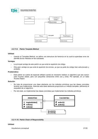 Arquitectura conceptual 21/35
4.2.11.9. Patrón Template Method
Utilidad:
- Usando el Template Method, se define una estructura de herencia en la cual la superclase sirve de
plantilla de los métodos en las subclases.
Ventajas:
- La principal ventaja de este patrón es que evita la repetición de código.
- Otra gran ventaja es que evita la aparición de errores, ya que se parte de código bien estructurado y
probado.
Problemática:
- Este patrón se vuelve de especial utilidad cuando es necesario realizar un algoritmo que sea común
para muchas clases, pero con pequeñas variaciones entre una y otras. Por ejemplo, en un Data
Access Object.
Solución:
- Se trata de proporcionar una clase abstracta con los métodos primitivos que las clases concretas
tendrán que implementar. Además esta clase abstracta proporciona un método template, definiendo el
esqueleto de un algoritmo.
- Por otro lado, se implementan las clases concretas que implementan los métodos primitivos.
4.2.11.10. Patrón Chain of Responsibility
Utilidad:
 