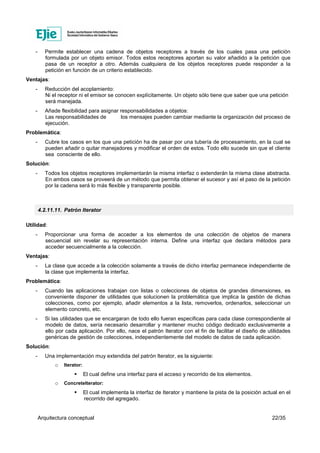 Arquitectura conceptual 22/35
- Permite establecer una cadena de objetos receptores a través de los cuales pasa una petición
formulada por un objeto emisor. Todos estos receptores aportan su valor añadido a la petición que
pasa de un receptor a otro. Además cualquiera de los objetos receptores puede responder a la
petición en función de un criterio establecido.
Ventajas:
- Reducción del acoplamiento:
Ni el receptor ni el emisor se conocen explícitamente. Un objeto sólo tiene que saber que una petición
será manejada.
- Añade flexibilidad para asignar responsabilidades a objetos:
Las responsabilidades de los mensajes pueden cambiar mediante la organización del proceso de
ejecución.
Problemática:
- Cubre los casos en los que una petición ha de pasar por una tubería de procesamiento, en la cual se
pueden añadir o quitar manejadores y modificar el orden de estos. Todo ello sucede sin que el cliente
sea consciente de ello.
Solución:
- Todos los objetos receptores implementarán la misma interfaz o extenderán la misma clase abstracta.
En ambos casos se proveerá de un método que permita obtener el sucesor y así el paso de la petición
por la cadena será lo más flexible y transparente posible.
4.2.11.11. Patrón Iterator
Utilidad:
- Proporcionar una forma de acceder a los elementos de una colección de objetos de manera
secuencial sin revelar su representación interna. Define una interfaz que declara métodos para
acceder secuencialmente a la colección.
Ventajas:
- La clase que accede a la colección solamente a través de dicho interfaz permanece independiente de
la clase que implementa la interfaz.
Problemática:
- Cuando las aplicaciones trabajan con listas o colecciones de objetos de grandes dimensiones, es
conveniente disponer de utilidades que solucionen la problemática que implica la gestión de dichas
colecciones, como por ejemplo, añadir elementos a la lista, removerlos, ordenarlos, seleccionar un
elemento concreto, etc.
- Si las utilidades que se encargaran de todo ello fueran especificas para cada clase correspondiente al
modelo de datos, sería necesario desarrollar y mantener mucho código dedicado exclusivamente a
ello por cada aplicación. Por ello, nace el patrón Iterator con el fin de facilitar el diseño de utilidades
genéricas de gestión de colecciones, independientemente del modelo de datos de cada aplicación.
Solución:
- Una implementación muy extendida del patrón Iterator, es la siguiente:
o Iterator:
El cual define una interfaz para el acceso y recorrido de los elementos.
o ConcreteIterator:
El cual implementa la interfaz de Iterator y mantiene la pista de la posición actual en el
recorrido del agregado.
 