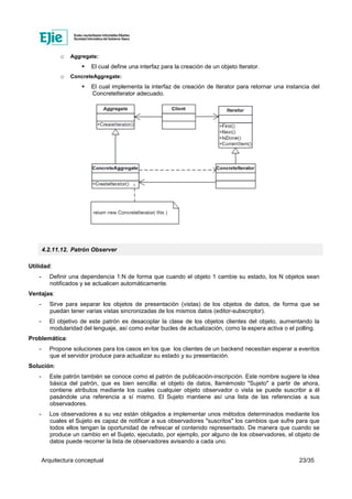 Arquitectura conceptual 23/35
o Aggregate:
El cual define una interfaz para la creación de un objeto Iterator.
o ConcreteAggregate:
El cual implementa la interfaz de creación de Iterator para retornar una instancia del
ConcreteIterator adecuado.
4.2.11.12. Patrón Observer
Utilidad:
- Definir una dependencia 1:N de forma que cuando el objeto 1 cambie su estado, los N objetos sean
notificados y se actualicen automáticamente.
Ventajas:
- Sirve para separar los objetos de presentación (vistas) de los objetos de datos, de forma que se
puedan tener varias vistas sincronizadas de los mismos datos (editor-subscriptor).
- El objetivo de este patrón es desacoplar la clase de los objetos clientes del objeto, aumentando la
modularidad del lenguaje, así como evitar bucles de actualización, como la espera activa o el polling.
Problemática:
- Propone soluciones para los casos en los que los clientes de un backend necesitan esperar a eventos
que el servidor produce para actualizar su estado y su presentación.
Solución:
- Este patrón también se conoce como el patrón de publicación-inscripción. Este nombre sugiere la idea
básica del patrón, que es bien sencilla: el objeto de datos, llamémoslo "Sujeto" a partir de ahora,
contiene atributos mediante los cuales cualquier objeto observador o vista se puede suscribir a él
pasándole una referencia a sí mismo. El Sujeto mantiene así una lista de las referencias a sus
observadores.
- Los observadores a su vez están obligados a implementar unos métodos determinados mediante los
cuales el Sujeto es capaz de notificar a sus observadores "suscritos" los cambios que sufre para que
todos ellos tengan la oportunidad de refrescar el contenido representado. De manera que cuando se
produce un cambio en el Sujeto, ejecutado, por ejemplo, por alguno de los observadores, el objeto de
datos puede recorrer la lista de observadores avisando a cada uno.
 