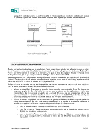 Arquitectura conceptual 24/35
- Este patrón suele observarse en los frameworks de interfaces gráficas orientados a objetos, en los que
la forma de capturar los eventos es suscribir 'listeners' a los objetos que pueden disparar eventos.
4.2.12. Componentes de Arquitectura
Existen ciertas funcionalidades que la arquitectura ha de proporcionar a todas las aplicaciones que se erijan
sobre ella, como son la seguridad, la transaccionalidad, la validación y la generación de trazas. Todas ellas,
han de ser transparentes al código de la aplicación, ya que se trata de aspectos de uso común (o Cross
Cutting Concerns), por lo que se inyectarán en el código a través de aspectos AOP.
En líneas generales, los Componentes de Arquitectura se basan en estándares JEE y estándares de facto que
rodean a dicha especificación, aunque en determinados aspectos, como el de la seguridad y la generación de
trazas, se propone la inclusión de sendos módulos propietarios.
Ambos módulos propietarios han de ser dispensables, de manera que sean de uso opcional y su uso (o no
uso) no afecte en absoluto al resto de piezas de la arquitectura.
- Módulo se seguridad: Se propone la inclusión de un conector que encapsule el uso del sistema de
seguridad propio de Ejie (XLNetS), de manera que el código de las aplicaciones finales sea
independiente del mencionado proveedor de seguridad. El código de las aplicaciones sólo ha de
ligarse con la solución estándar de alto nivel que encapsule el uso de XLNetS, pudiendo esta ligarse
con cualquier otro proveedor de seguridad, a través del conector correspondiente.
- Modulo de trazas: Se propone utilizar un módulo de gestión de trazas que genere Logs de aplicación
con el formato definido por Ejie. Este módulo será opcional y no influirá en el resto de piezas de la
arquitectura. Además, será capaz de generar Logs automáticos de diferente índole:
o Logs de usuario: Trazas incluidas en código por los programadores.
o Logs de incidencia: Trazas generadas automáticamente por el módulo de trazas cuando
detecta una excepción no capturada.
o Logs de aplicación: Trazas generadas automáticamente por el módulo de trazas, reflejando los
pasos que una operación ha realizado a través de las diferentes capas del sistema de
información.
 