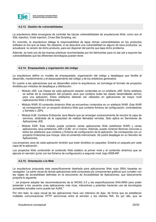 Arquitectura conceptual 25/35
4.2.13. Gestión de vulnerabilidades
La arquitectura debe encargarse de controlar las típicas vulnerabilidades de arquitecturas Web, como son el
SQL Injection, Code Injection, Cross Site Scripting, etc.
En concreto, la arquitectura delega la responsabilidad de tapar dichas vulnerabilidades en los productos
software en los que se basa. No obstante, si se descubre una vulnerabilidad en alguno de esos productos, se
actualizará la versión de dicho producto, para así disponer del parche que tape dicho problema.
Además, se hará uso de las buenas prácticas recomendadas por los fabricantes para no dar pié a exponer las
vulnerabilidades que las diferentes tecnologías puedan tener.
4.2.14. Empaquetado y organización del código
La arquitectura define un modelo de empaquetado, organización del código y despliegue que facilita el
desarrollo, mantenimiento y el desacoplamiento del código y de los artefactos generados.
En cuanto a las aplicaciones que se desarrollen sobre la arquitectura, se homologa el formato de proyectos
divididos por módulos de despliegue y distribución:
- Módulo JAR: Las Clases de cada aplicación estarán contenidas en un artefacto JAR. Dicho artefacto
se extrae de la compilación del proyecto Java que contiene todas las clases desarrolladas ad-hoc
para una aplicación. Estos artefactos deberán ser utilizados en aplicaciones de mayor nivel
(aplicaciones Web o Enterprise).
- Módulo WAR: El contenido dinámico Web se encuentran contenidos en un artefacto WAR. Este WAR
se corresponde con un proyecto dinámico Web que contiene ficheros de configuración, controladores
y Servlets o JSPs.
- Módulo EJB: Contiene Enterprise Java Beans que se encargan exclusivamente de recubrir la capa de
servicios, dotándola de la capacidad de realizar llamadas remotas. Solo aplica en Servidores de
Aplicaciones JEE.
- Módulo EAR: Este módulo puede contener varias aplicaciones Web (artefactos WAR) y varias
aplicaciones Java (artefactos JAR o EJB) en sí mismo. Además, puede contener librerías comunes a
todos los artefactos que contiene y ficheros de configuración de la aplicación. Se corresponde con un
proyecto Enterprise que incluye todo el contenido mencionado. Se podrá desplegar en un Servidor de
Aplicaciones.
Los proyectos Java de cada aplicación tendrán que estar divididos en paquetes. Existirá un paquete por cada
capa de la aplicación.
Los proyectos Web contendrán el contenido Web estático al primer nivel y el contenido dinámico que se
ejecuta en servidor (junto con los ficheros de configuración) a segundo nivel, bajo WEB-INF.
4.2.15. Orientación a la Web
La arquitectura propuesta esta específicamente diseñada para aplicaciones Web ricas (RIA) basadas en
navegador. La parte visual de dichas aplicaciones está compuesta por componentes gráficos que cumplen con
las reglas de accesibilidad definidas en el documento de Accesibilidad de Aplicaciones, que básicamente
propone lo siguiente:
“…se propone adoptar las recomendaciones de la WCAG 2.0 y las especificaciones WAI-ARIA para poder
presentar a los usuarios unas aplicaciones más ricas, interactivas y potentes haciendo uso de tecnologías
accesibles actuales como puede ser AJAX.”
Por otro lado, la capa visual de las aplicaciones hace uso intensivo de Ajax, de forma que se establecen
múltiples comunicaciones HTTP asíncronas entre el servidor y los clientes RIA. Es por ello, que se
 