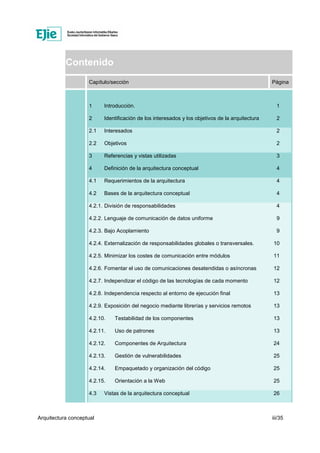 Arquitectura conceptual iii/35
Contenido
Capítulo/sección Página
1 Introducción. 1
2 Identificación de los interesados y los objetivos de la arquitectura 2
2.1 Interesados 2
2.2 Objetivos 2
3 Referencias y vistas utilizadas 3
4 Definición de la arquitectura conceptual 4
4.1 Requerimientos de la arquitectura 4
4.2 Bases de la arquitectura conceptual 4
4.2.1. División de responsabilidades 4
4.2.2. Lenguaje de comunicación de datos uniforme 9
4.2.3. Bajo Acoplamiento 9
4.2.4. Externalización de responsabilidades globales o transversales. 10
4.2.5. Minimizar los costes de comunicación entre módulos 11
4.2.6. Fomentar el uso de comunicaciones desatendidas o asíncronas 12
4.2.7. Independizar el código de las tecnologías de cada momento 12
4.2.8. Independencia respecto al entorno de ejecución final 13
4.2.9. Exposición del negocio mediante librerías y servicios remotos 13
4.2.10. Testabilidad de los componentes 13
4.2.11. Uso de patrones 13
4.2.12. Componentes de Arquitectura 24
4.2.13. Gestión de vulnerabilidades 25
4.2.14. Empaquetado y organización del código 25
4.2.15. Orientación a la Web 25
4.3 Vistas de la arquitectura conceptual 26
 