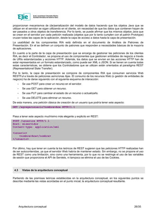 Arquitectura conceptual 26/35
proporcionan mecanismos de (de)serialización del modelo de datos haciendo que los objetos Java que se
utilizan en el servidor se sigan utilizando en el cliente, sin necesidad de que los datos que contienen hayan de
ser pasados a otros objetos de transferencia. Por lo tanto, se puede afirmar que los mismos objetos Java que
se crean en el servidor por cada petición realizada (objetos que por lo tanto cumplen con el patrón Prototype)
cruzan todas las capas de la aplicación, desde la capa de acceso a datos hasta la capa de presentación.
La usabilidad de los componentes RIA está definida en el documento de Análisis de Patrones de
Presentación. En el se definen un conjunto de patrones que responden a necesidades básicas de la mayoría
de aplicaciones.
En cuanto a la parte de la capa de presentación que se encarga de gestionar las peticiones de los clientes
RIA, es decir el Controlador, se propone el uso de componentes que gestionen entidades de negocio a través
de URIs estandarizadas y acciones HTTP. Además, los datos que se envían en las acciones HTTP han de
estar representados en un formato estandarizado, como puede ser XML o JSON. Si se tienen en cuenta todas
estas características, se obtiene que los Controladores que se utilizan están orientados al paradigma REST
(Representational State Transfer).
Por lo tanto, la capa de presentación se compone de componentes RIA que consumen servicios Web
RESTFul a través de peticiones asíncronas Ajax. El consumo de los recursos Web (o gestión de entidades de
negocio) ha de darse siguiendo con el siguiente esquema de interacción:
- Se usa POST para crear un recurso en el servidor.
- Se usa GET para obtener un recurso.
- Se usa PUT para cambiar el estado de un recurso o actualizarlo.
- Se usa DELETE para eliminar un recurso.
De esta manera, una petición clásica de creación de un usuario que podría tener este aspecto:
GET /agregarusuario?nombre=Ane HTTP/1.1
Pasa a tener este aspecto muchísimo más elegante y explicito en REST:
POST /usuarios HTTP/1.1
Host: miservidor
Content-type: application/xml
<usuario>
<nombre>Ane</nombre>
</usuario>
Por último, hay que tener en cuenta la los teóricos de REST sugieren que las peticiones HTTP realizadas han
de ser autocontenidas, ya que el servidor Web habría de mantener estado. Sin embargo, no se propone el uso
de REST como una limitación, sino como una herramienta, por lo que no se restringe el uso de las variables
de sesión que proporciona el API de Servlets, ni tampoco se elimina el uso de las Cookies.
4.3 Vistas de la arquitectura conceptual
Partiendo de las premisas teóricas establecidas en la arquitectura conceptual, en los siguientes puntos se
describe mediante las vistas acordadas en el punto inicial, la arquitectura conceptual resultante.
 