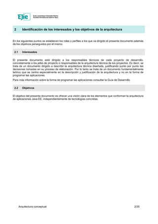 Arquitectura conceptual 2/35
2 Identificación de los interesados y los objetivos de la arquitectura
En los siguientes puntos se establecen los roles o perfiles a los que va dirigido el presente documento además
de los objetivos perseguidos por el mismo.
2.1 Interesados
El presente documento está dirigido a los responsables técnicos de cada proyecto de desarrollo,
concretamente a los jefes de proyecto o responsables de la arquitectura técnica de los proyectos. Es decir, se
trata de un documento dirigido a describir la arquitectura técnica diseñada, justificando punto por punto las
decisiones tomadas en su proceso de elaboración. Por lo tanto se trata de un documento fundamentalmente
teórico que se centra especialmente en la descripción y justificación de la arquitectura y no en la forma de
programar las aplicaciones.
Para más información sobre la forma de programar las aplicaciones consultar la Guía de Desarrollo.
2.2 Objetivos
El objetivo del presente documento es ofrecer una visión clara de los elementos que conforman la arquitectura
de aplicaciones Java EE, independientemente de tecnologías concretas.
 