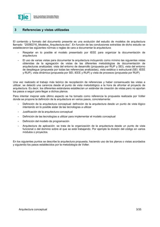 Arquitectura conceptual 3/35
3 Referencias y vistas utilizadas
El contenido y formato del documento presente es una evolución del estudio de modelos de arquitectura
llamado “20090216_Modelos_Arquitectura.doc”. En función de las conclusiones extraídas de dicho estudio se
establecieron las siguientes normas o reglas de cara a documentar la arquitectura:
- Respetar en lo posible el modelo presentado por IEEE para organizar la documentación de
arquitectura
- El uso de varias vistas para documentar la arquitectura incluyendo como mínimo las siguientes vistas
obtenidas de la agregación de vistas de las diferentes metodologías de documentación de
arquitecturas analizadas: vista del entorno de desarrollo (propuesta por RUP y SEI), vista del entorno
de despliegue (propuesta por todas las referencias analizadas), vista estática o estructural (SEI, IEEE
y RUP), vista dinámica (propuesta por SEI, IEEE y RUP) y vista de procesos (propuesta por RUP).
Una vez realizado el trabajo más teórico de recopilación de referencias y haber consensuado las vistas a
utilizar, se detectó una carencia desde el punto de vista metodológico a la hora de afrontar el proyecto de
arquitectura. Es decir, los diferentes estándares establecían un estándar de creación de vistas pero no aportan
los pasos a seguir para llegar a dichos planos.
Para intentar mejorar este último aspecto se ha tomado como referencia la propuesta realizada por Volter
donde se propone la definición de la arquitectura en varios pasos, concretamente:
- Definición de la arquitectura conceptual: definición de la arquitectura desde un punto de vista lógico
intentando en lo posible aislar de las tecnologías a utilizar
- Justificación de la arquitectura conceptual
- Definición de las tecnologías a utilizar para implementar el modelo conceptual
- Definición del modelo de programación
- Arquitectura de aplicación: se trata de la organización de la arquitectura desde un punto de vista
funcional o del dominio sobre el que se está trabajando. Por ejemplo la división del código en varios
módulos o proyectos.
En los siguientes puntos se describe la arquitectura propuesta, haciendo uso de los planos o vistas acordados
y siguiendo los pasos establecidos por la metodología de Volter.
 