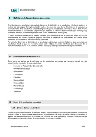 Arquitectura conceptual 4/35
4 Definición de la arquitectura conceptual
Entendemos como arquitectura conceptual al proceso de definición de la arquitectura intentando aislar en lo
posible las tecnologías de implementación finales. Es decir, se trata de la definición de la estructura y
comportamiento de la arquitectura utilizando en primer lugar las ideas base o patrones de diseño de la misma.
Posteriormente se irá concretando. En primer lugar mediante la selección de tecnologías (qué tecnologías) y
finalmente mediante el modelo de programación (como utilizamos las tecnologías).
El hecho de intentar trabajar sobre ideas o patrones en primer lugar facilita la sustitución de las tecnologías
seleccionadas en primera instancia. Además simplifica el desarrollo de aplicaciones al trabajar sobre
conceptos funcionales y no sobre tecnologías concretas.
Por ejemplo, dentro de la definición de la arquitectura conceptual podemos hablar de que queremos una
arquitectura local o que es necesario aislar cada módulo mediante interfaces (sin depender de la
implementación) evitando en lo posible la forma o el lenguaje en el que se implementará posteriormente.
4.1 Requerimientos de la arquitectura
Como punto de partida de la definición de la arquitectura conceptual es necesario cumplir con los
requerimientos habituales de toda arquitectura:
- Fomentar la Productividad del desarrollo
- Reutilización de código
- Rendimiento
- Escalabilidad
- Fiabilidad
- Disponibilidad
- Extensibilidad
- Mantenibilidad
- Fácil manejo
- Seguridad
4.2 Bases de la arquitectura conceptual
4.2.1. División de responsabilidades
Uno de los principios básicos en la definición de toda arquitectura para posibilitar gran parte de los requisitos
establecidos en el punto anterior (extensibilidad, mantenibilidad, facilidad de manejo) es sin duda alguna la
división de responsabilidades o la creación de módulos con una finalidad en concreto, evitando mezclar
diferentes aspectos de la creación de una aplicación en un mismo módulo.
 