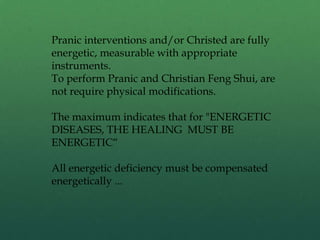 Pranic interventions and/or Christed are fully
energetic, measurable with appropriate
instruments.
To perform Pranic and Christian Feng Shui, are
not require physical modifications.
The maximum indicates that for "ENERGETIC
DISEASES, THE HEALING MUST BE
ENERGETIC“
All energetic deficiency must be compensated
energetically ...
 
