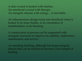 A skin wound is healed with stitches.
An emotional wound with therapy.
An energetic disease with energy... is inevitable.
An inharmonious design turns into beneficial when is
healed in its inner bodies, in its orientation of
manifestation, in its blocking.
A construction in process can be supported with
energetic resources to improve its stability, elaboration,
maintenance and service.
An standing building, although has large energetic
defects that can be molded to become a true temple of
healing.
 