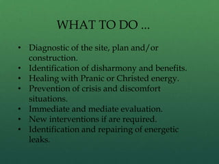 WHAT TO DO ...
• Diagnostic of the site, plan and/or
construction.
• Identification of disharmony and benefits.
• Healing with Pranic or Christed energy.
• Prevention of crisis and discomfort
situations.
• Immediate and mediate evaluation.
• New interventions if are required.
• Identification and repairing of energetic
leaks.
 