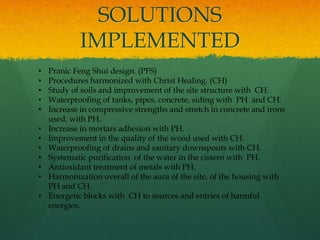 SOLUTIONS
IMPLEMENTED
• Pranic Feng Shui design. (PFS)
• Procedures harmonized with Christ Healing. (CH)
• Study of soils and improvement of the site structure with CH.
• Waterproofing of tanks, pipes, concrete, siding with PH and CH.
• Increase in compressive strengths and stretch in concrete and irons
used, with PH.
• Increase in mortars adhesion with PH.
• Improvement in the quality of the wood used with CH.
• Waterproofing of drains and sanitary downspouts with CH.
• Systematic purification of the water in the cistern with PH.
• Antioxidant treatment of metals with PH.
• Harmonization overall of the aura of the site, of the housing with
PH and CH.
• Energetic blocks with CH to sources and entries of harmful
energies.
 