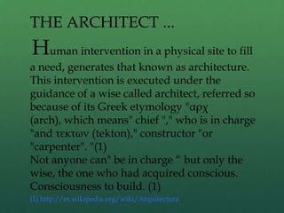 Human intervention in a physical site to fill
a need, generates that known as architecture.
This intervention is executed under the
guidance of a wise called architect, referred so
because of its Greek etymology "αρχ
(arch), which means" chief "," who is in charge
"and τεκτων (tekton)," constructor "or
"carpenter". "(1)
Not anyone can" be in charge “ but only the
wise, the one who had acquired conscious.
Consciousness to build. (1)
(1) http://es.wikipedia.org/wiki/Arquitectura
THE ARCHITECT ...
 