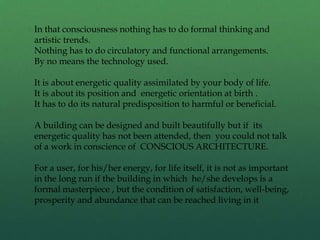 In that consciousness nothing has to do formal thinking and
artistic trends.
Nothing has to do circulatory and functional arrangements.
By no means the technology used.
It is about energetic quality assimilated by your body of life.
It is about its position and energetic orientation at birth .
It has to do its natural predisposition to harmful or beneficial.
A building can be designed and built beautifully but if its
energetic quality has not been attended, then you could not talk
of a work in conscience of CONSCIOUS ARCHITECTURE.
For a user, for his/her energy, for life itself, it is not as important
in the long run if the building in which he/she develops is a
formal masterpiece , but the condition of satisfaction, well-being,
prosperity and abundance that can be reached living in it
 