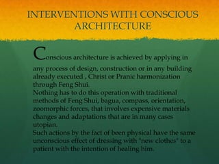 Conscious architecture is achieved by applying in
any process of design, construction or in any building
already executed , Christ or Pranic harmonization
through Feng Shui.
Nothing has to do this operation with traditional
methods of Feng Shui, bagua, compass, orientation,
zoomorphic forces, that involves expensive materials
changes and adaptations that are in many cases
utopian.
Such actions by the fact of been physical have the same
unconscious effect of dressing with "new clothes" to a
patient with the intention of healing him.
INTERVENTIONS WITH CONSCIOUS
ARCHITECTURE
 