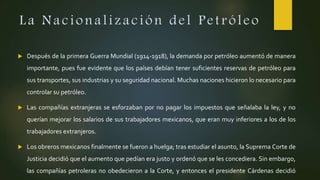 La Nacionalización del Petróleo
 Después de la primera Guerra Mundial (1914-1918), la demanda por petróleo aumentó de manera
importante, pues fue evidente que los países debían tener suficientes reservas de petróleo para
sus transportes, sus industrias y su seguridad nacional. Muchas naciones hicieron lo necesario para
controlar su petróleo.
 Las compañías extranjeras se esforzaban por no pagar los impuestos que señalaba la ley, y no
querían mejorar los salarios de sus trabajadores mexicanos, que eran muy inferiores a los de los
trabajadores extranjeros.
 Los obreros mexicanos finalmente se fueron a huelga; tras estudiar el asunto, la Suprema Corte de
Justicia decidió que el aumento que pedían era justo y ordenó que se les concediera. Sin embargo,
las compañías petroleras no obedecieron a la Corte, y entonces el presidente Cárdenas decidió
 
