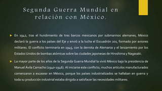 S e g u n d a G u e r r a M u n d i a l e n
r e l a c i ó n c o n M é x i c o .
 En 1942, tras el hundimiento de tres barcos mexicanos por submarinos alemanes, México
declaró la guerra a los países del Eje y envió a la lucha el Escuadrón 201, formado por aviones
militares. El conflicto terminaría en 1945, con la derrota de Alemania y el lanzamiento por los
Estados Unidos de bombas atómicas sobre las ciudades japonesas de Hiroshima y Nagasaki.
 La mayor parte de los años de la Segunda Guerra Mundial la vivió México bajo la presidencia de
Manuel Ávila Camacho (1940-1946). Al iniciarse este conflicto, muchos artículos manufacturados
comenzaron a escasear en México, porque los países industrializados se hallaban en guerra y
toda su producción industrial estaba dirigida a satisfacer las necesidades militares.
 