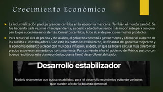 Crecimiento Económico
 La industrialización produjo grandes cambios en la economía mexicana. También el mundo cambió. Se
fue haciendo cada vez más interdependiente; es decir, cada día fue siendo más importante para cualquier
país lo que sucediera en los demás. Con estos cambios, hubo alzas de precios en muchos productos.
 Para reducir el alza de precios y de salarios, el gobierno comenzó a gastar menos y a frenar el aumento de
los sueldos a los trabajadores. Con esto los costos se estabilizaron, las finanzas del gobierno mejoraron y
la economía comenzó a crecer con muy poca inflación; es decir, sin que se hiciera circular más dinero y los
precios estuvieran aumentando continuamente. Por casi veinte años el gobierno de México sostuvo con
buenos resultados este plan económico, que se llamó desarrollo estabilizador.
 