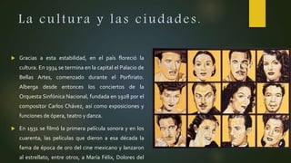La cultura y las ciudades.
 Gracias a esta estabilidad, en el país floreció la
cultura. En 1934 se termina en la capital el Palacio de
Bellas Artes, comenzado durante el Porfiriato.
Alberga desde entonces los conciertos de la
Orquesta Sinfónica Nacional, fundada en 1928 por el
compositor Carlos Chávez, así como exposiciones y
funciones de ópera, teatro y danza.
 En 1931 se filmó la primera película sonora y en los
cuarenta, las películas que dieron a esa década la
fama de época de oro del cine mexicano y lanzaron
al estrellato, entre otros, a María Félix, Dolores del
 
