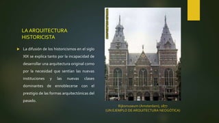LA ARQUITECTURA
HISTORICISTA
 La difusión de los historicismos en el siglo
XIX se explica tanto por la incapacidad de
desarrollar una arquitectura original como
por la necesidad que sentían las nuevas
instituciones y las nuevas clases
dominantes de ennoblecerse con el
prestigio de las formas arquitectónicas del
pasado.
Rijksmuseum (Amsterdam), 1877
(UN EJEMPLO DE ARQUITECTURA NEOGÓTICA)
 
