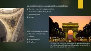 Las características más destacables en la construcción son:
 Cornisas y frisos con metopas y triglifos.
 Guirnaldas vegetales: flores, frutas.
 Palmas y laureles.
 Grecas.
Y las edificaciones más dadas:
 Columnas conmemorativas.
 Templos.
 Arcos del triunfo.
 Propileos.
El gran Arco de Triunfo fue el homenaje de Napoleón Bonaparte
a su ejército invencible, aunque el Emperador fue destituido y
murió sin ver la colosal obra terminada.
 