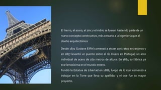 El hierro, el acero, el zinc y el vidrio se fueron haciendo parte de un
nuevo concepto constructivo, más cercano a la ingeniería que al
diseño arquitectónico
Desde 1872 Gustave Eiffel comenzó a atraer contratos extranjeros y
en 1877 levantó un puente sobre el río Duero en Portugal, un arco
individual de acero de 160 metros de altura. En 1884 su fábrica ya
era famosísima en el mundo entero.
Fundió la Estatua de Libertad en 1886, luego de lo cual comenzó a
trabajar en la Torre que lleva su apellido, y el que fue su mayor
proyecto.
 