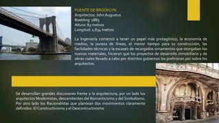 PUENTE DE BROOKLYN
Arquitectos: John Augustus
Roebling 1883
Altura: 83 metros
Longitud: 1,834 metros
La Ingeniería comenzó a tener un papel más protagónico, la economía de
medios, la pureza de líneas, el menor tiempo para su construcción, las
facilidades técnicas y la escasez de recargados ornamentos que otorgaban los
nuevos materiales, hicieron que los proyectos de desarrollo inmobiliario y de
obras viales llevado a cabo por distintos gobiernos los prefirieran por sobre los
arquitectos.
Se desarrollan grandes discusiones frente a la arquitectura, por un lado los
arquitectos Modernistas, descendientes del Romanticismo y del Simbolismo.
Por otro lado los Racionalistas que plantean dos movimientos claramente
definidos: El Constructivismo y el Descontructivismo
 