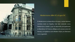 Modernismo 1880 DC al 1902 DC
El Modernismo se desarrolla en Europa y recibe distintos
nombres tanto en España, más bien conocido como
Modernismo Catalán y que se desarrolla principalmente
en Barcelona. En Francia y Bélgica se le conoce como Art
Noveau, en Inglaterra como Modern Style y en Alemania
como Jugendstil.
 