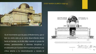 JOSEF MARIA OLBRICH 1898-99
Es el movimiento que da paso al Modernismo, que si
bien es cierto este ya se venía desarrollando desde
hacía un tiempo, es el año 1897 cuando un grupo de
artistas, pertenecientes a distintas disciplinas y
encabezados por Gustave Klimt quienes plantean una
crítica abierta a la industrialización y rescata el
 