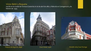 Palacio de Aguirre, 1898
Víctor Beltrí y Roqueta
nacido en la ciudad deTortosa (Cataluña) el 16 de abril de 1862 y fallecido en Cartagena el 4 de
febrero de 1935.
Detalle reloj CasaTarragaGran Hotel, 1916
 