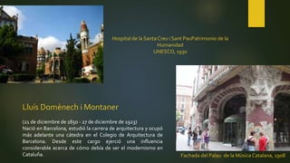 Lluís Domènech i Montaner
(21 de diciembre de 1850 - 27 de diciembre de 1923)
Nació en Barcelona, estudió la carrera de arquitectura y ocupó
más adelante una cátedra en el Colegio de Arquitectura de
Barcelona. Desde este cargo ejerció una influencia
considerable acerca de cómo debía de ser el modernismo en
Cataluña.
Hospital de la Santa Creu i Sant PauPatrimonio de la
Humanidad
UNESCO, 1930
Fachada del Palau de la Música Catalana, 1908
 