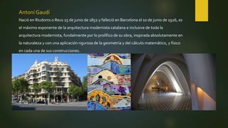 Antoní Gaudí
Nació en Riudoms o Reus 25 de junio de 1852 y falleció en Barcelona el 10 de junio de 1926, es
el máximo exponente de la arquitectura modernista catalana e inclusive de toda la
arquitectura modernista, fundalmente por lo prolífico de su obra, inspirada absolutamente en
la naturaleza y con una aplicación rigurosa de la geometría y del cálculo matemático, y físico
en cada una de sus construcciones.
 