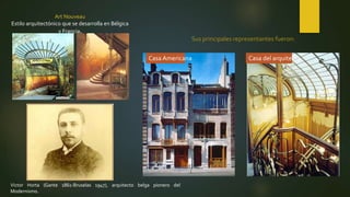 Art Nouveau
Estilo arquitectónico que se desarrolla en Bélgica
y Francia.
Casa Americana Casa del arquitecto
Sus principales representantes fueron:
Victor Horta (Gante 1861-Bruselas 1947), arquitecto belga pionero del
Modernismo.
 