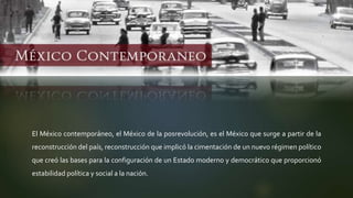 El México contemporáneo, el México de la posrevolución, es el México que surge a partir de la
reconstrucción del país, reconstrucción que implicó la cimentación de un nuevo régimen político
que creó las bases para la configuración de un Estado moderno y democrático que proporcionó
estabilidad política y social a la nación.
 