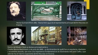 Hector Guimard (París 1867 - NuevaYork 1942) es el representante principal del Art Nouveau en
Francia.
Dentro del Modern Style se destaca principalmente a:
Charles Rennie Mackintosh (7 de junio de 1868 – 10 de diciembre de 1928) fue un arquitecto, diseñador
y acuarelista escocés, que tuvo una importancia fundamental en el movimiento Arts and Crafts y que
además fue el máximo exponente del Art Nouveau en Escocia.
 