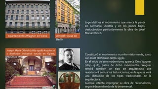 Apartamentos Wagner enViena Amstel House de
Berlín
Jugendstil es el movimiento que marca la pauta
en Alemania, Austria y en los países bajos,
destacándose particularmente la obra de Josef
Maria Olbrich.
Joseph Maria Olbrich (1867-1908) Arquitecto
y diseñador industrial nacido en Opava,
República checa.
Constituyó el movimiento inconformista vienés, junto
con Josef Hoffmann (1870-1956).
En el inicio de este modernismo aparece Otto Wagner
(1841-1918), padre de dicho movimiento. Wagner
tendrá también un tipo de arquitectura que
reaccionará contra los historicismos, en la que se verá
una liberación de los tipos tradicionales de la
arquitectura.
Aunque intenta impregnar su obra de racionalismo,
seguirá dependiendo de lo ornamental.
 