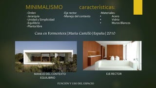 MINIMALISMO características:
-Orden
-Jerarquía
-Unidad y Simplicidad
-Equilibrio
-Planta libre
-Eje rector
-Manejo del contexto
-Materiales:
• Acero
• Vidrio
• Muros Blancos
MANEJO DEL CONTEXTO EJE RECTOR
EQUILIBRIO
FUNCIÓN Y USO DEL ESPACIO
Casa en Formentera|María Castelló|España|2010
 