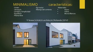 MINIMALISMO características:
V house|GAAGA architects|Holanda|2010
-Orden
-Jerarquía
-Unidad y Simplicidad
-Equilibrio
-Planta libre
-Eje rector
-Manejo del contexto
-Materiales:
• Acero
• Vidrio
• Muros Blancos
 