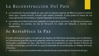La Reconstrucción Del País
 La Constitución fue promulgada en 1917, pero en algunas regiones de México la guerra continuó
hasta 1920. Cuando terminó, muchas cosas habían cambiado. El país quedó en manos de una
nueva generación de hombres y mujeres fogueados en la revolución.
 Las huellas de la destrucción eran palpables en la agricultura, las minas, las fábricas y el comercio;
los caminos, los puentes, las vías de ferrocarril, los cables del telégrafo, y muchas otras
instalaciones.
Se Restablece la P az
El orden retornó poco a poco. Los ejércitos de Zapata y de Villa fueron derrotados, pero en Morelos y
en Chihuahua las guerrillas siguieron peleando contra los carrancistas, aun después de que Zapata fue
traicionado y asesinado, en 1919. Villa firmó la paz con el gobierno en 1920. Recibió el Rancho de
Canutillo, en Durango, y se retiro allí. En 1923 fue asesinado en una emboscada, en Hidalgo del Parral,
Chihuahua.
• Carranza fue el primer presidente electo después de que se promulgó la Constitución de 1917.
 
