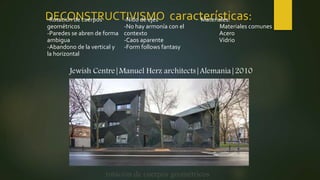 DECONSTRUCTIVISMO características:-Rotación de cuerpos
geométricos
-Paredes se abren de forma
ambigua
-Abandono de la vertical y
la horizontal
-Nido de ejes
-No hay armonía con el
contexto
-Caos aparente
-Form follows fantasy
Materiales:
Materiales comunes
Acero
Vidrio
rotación de cuerpos geométricos
Jewish Centre|Manuel Herz architects|Alemania|2010
 