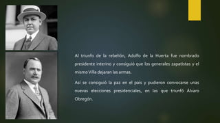 Al triunfo de la rebelión, Adolfo de la Huerta fue nombrado
presidente interino y consiguió que los generales zapatistas y el
mismoVilla dejaran las armas.
Así se consiguió la paz en el país y pudieron convocarse unas
nuevas elecciones presidenciales, en las que triunfó Álvaro
Obregón.
 