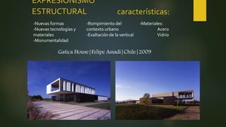 EXPRESIONISMO
ESTRUCTURAL
-Nuevas formas
-Nuevas tecnologías y
materiales
-Monumentalidad
-Rompimiento del
contexto urbano
-Exaltación de la vertical
-Materiales:
Acero
Vidrio
características:
Gatica House|Felipe Assadi|Chile|2009
 