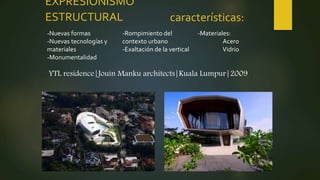 EXPRESIONISMO
ESTRUCTURAL características:
YTL residence|Jouin Manku architects|Kuala Lumpur|2009
-Nuevas formas
-Nuevas tecnologías y
materiales
-Monumentalidad
-Rompimiento del
contexto urbano
-Exaltación de la vertical
-Materiales:
Acero
Vidrio
 
