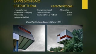 EXPRESIONISMO
ESTRUCTURAL características:
-Nuevas formas
-Nuevas tecnologías y
materiales
-Monumentalidad
-Rompimiento del
contexto urbano
-Exaltación de la vertical
-Materiales:
Acero
Vidrio
Casa Paz|Arturo Franco|Chile|2011
 