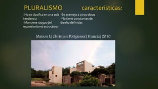 PLURALISMO características:
Maison L|Christian Pottgiesser|Francia|2010
-No se clasifica en una sola
tendencia
-Mantiene rasgos del
expresionismo estructural
-Se asemeja a otras obras
-No tiene constantes de
diseño definidas
 