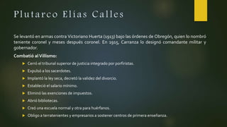 Plutarco Elías Calles
Se levantó en armas contra Victoriano Huerta (1913) bajo las órdenes de Obregón, quien lo nombró
teniente coronel y meses después coronel. En 1915, Carranza lo designó comandante militar y
gobernador.
Combatió alVillismo:
 Cerró el tribunal superior de justicia integrado por porfiristas.
 Expulsó a los sacerdotes.
 Implantó la ley seca, decretó la validez del divorcio.
 Estableció el salario mínimo.
 Eliminó las exenciones de impuestos.
 Abrió bibliotecas.
 Creó una escuela normal y otra para huérfanos.
 Obligo a terratenientes y empresarios a sostener centros de primera enseñanza.
 