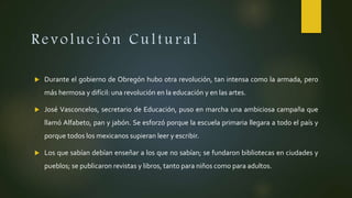 Revolución Cultural
 Durante el gobierno de Obregón hubo otra revolución, tan intensa como la armada, pero
más hermosa y difícil: una revolución en la educación y en las artes.
 José Vasconcelos, secretario de Educación, puso en marcha una ambiciosa campaña que
llamó Alfabeto, pan y jabón. Se esforzó porque la escuela primaria llegara a todo el país y
porque todos los mexicanos supieran leer y escribir.
 Los que sabían debían enseñar a los que no sabían; se fundaron bibliotecas en ciudades y
pueblos; se publicaron revistas y libros, tanto para niños como para adultos.
 