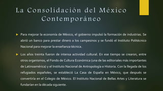 La Consolidación del México
Contemporáneo
 Para mejorar la economía de México, el gobierno impulsó la formación de industrias. Se
abrió un banco para prestar dinero a los campesinos y se fundó el Instituto Politécnico
Nacional para mejorar la enseñanza técnica.
 Los años treinta fueron de intensa actividad cultural. En ese tiempo se crearon, entre
otros organismos, el Fondo de Cultura Económica (una de las editoriales más importantes
de Latinoamérica) y el Instituto Nacional de Antropología e Historia. Con la llegada de los
refugiados españoles, se estableció La Casa de España en México, que después se
convertiría en el Colegio de México. El Instituto Nacional de Bellas Artes y Literatura se
fundarían en la década siguiente.
 